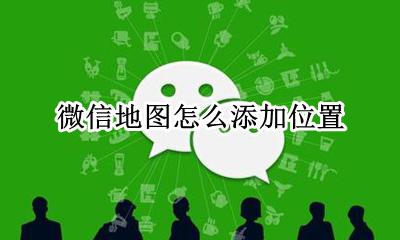 微信地图怎么添加位置 微信里面的地图怎么添加地理位置