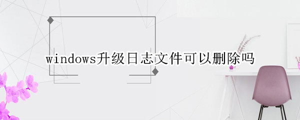 windows升级日志文件可以删除吗