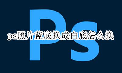 ps照片蓝底换成白底怎么换 ps怎么把白底照片换成蓝底