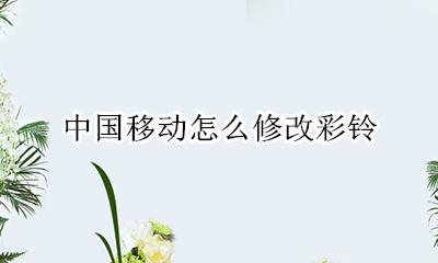 中国移动怎么修改彩铃 中国移动如何修改彩铃