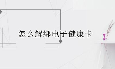 怎么解绑电子健康卡 电子健康卡解绑后怎么再绑定