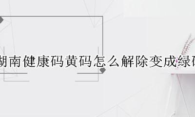 湖南健康码黄码如何变成绿码 湖南健康码黄码怎么解除变成绿码