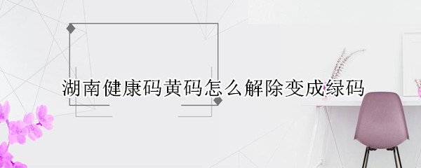 湖南健康码黄码怎么解除变成绿码