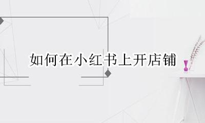 小红书里怎么开店铺 如何在小红书上开店铺