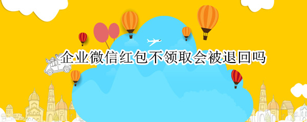企业微信红包不领取会被退回吗