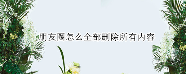朋友圈怎么全部删除所有内容
