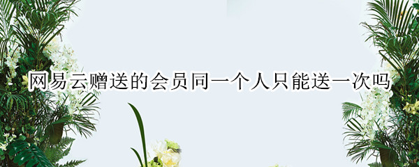 网易云赠送的会员同一个人只能送一次吗