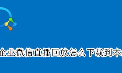 企业微信的直播回放可以下载吗 企业微信直播回放怎么下载到本地