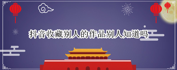 抖音收藏别人的作品别人知道吗