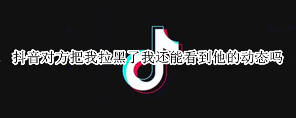 抖音对方把我拉黑了我还能看到他的动态吗