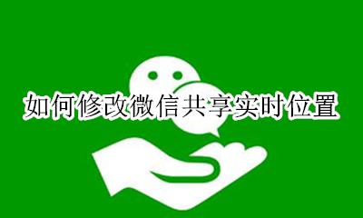 如何修改微信共享实时位置 怎么更改微信共享实时位置