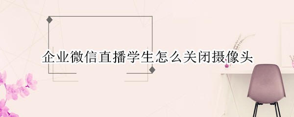 企业微信直播学生怎么关闭摄像头
