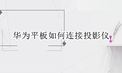 华为平板如何连接投影仪 华为平板电脑如何与投影仪连接