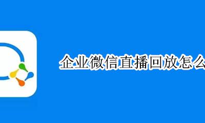企业微信直播回放怎么看 企业微信直播完怎么看回放