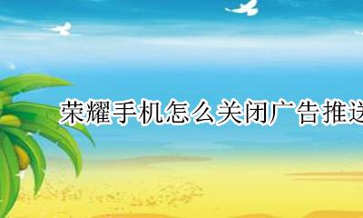 荣耀手机怎么关闭广告推送 荣耀手机怎么关闭广告通知
