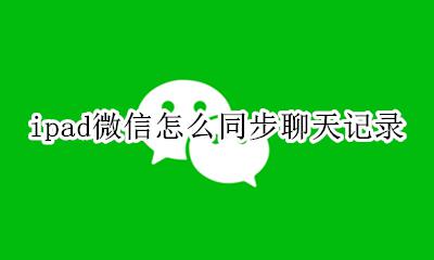 ipad微信聊天记录同步吗 ipad微信怎么同步聊天记录