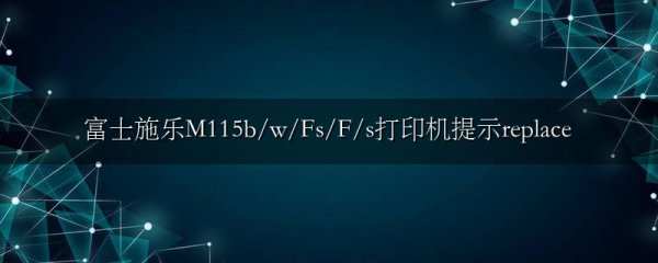 富士施乐M115b/w/Fs/F/s打印机提示replace