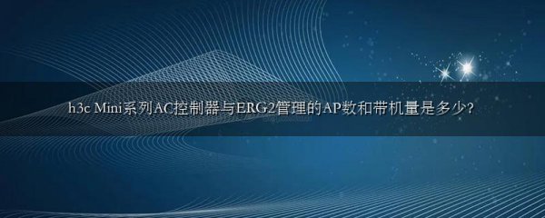 h3c Mini系列AC控制器与ERG2管理的AP数和带机量是多少?