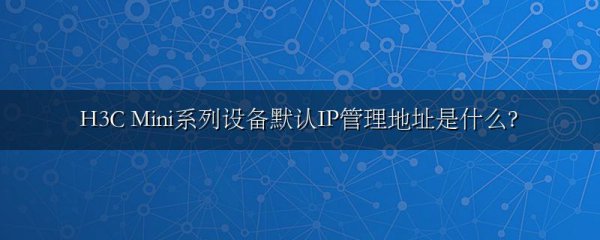 H3C Mini系列设备默认IP管理地址是什么?