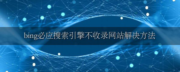 bing必应搜索引擎不收录网站解决方法