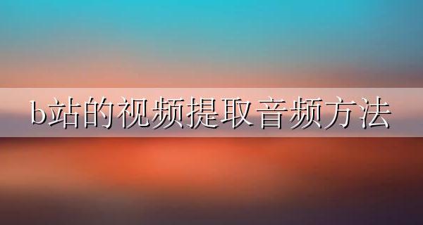 b站的视频提取音频方法 怎样提取B站视频的音频