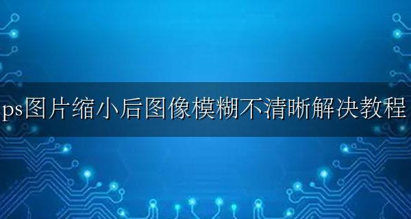 ps缩放图片不变模糊 ps图片缩小后图像模糊不清晰解决教程