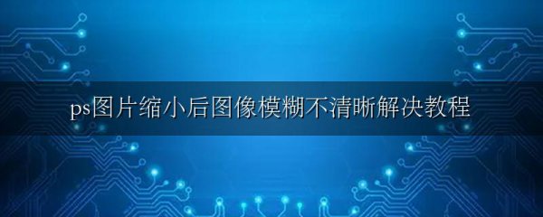ps图片缩小后图像模糊不清晰解决教程