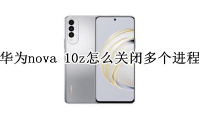 华为nova如何结束进程 华为nova 10z怎么关闭多个进程