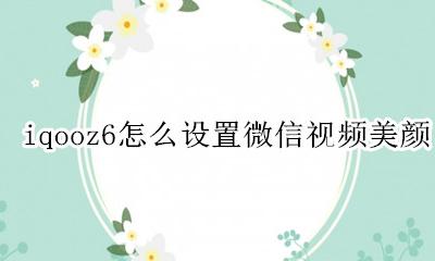 iqooz6怎么设置微信视频美颜 iqoo手机微信视频美颜怎么设置