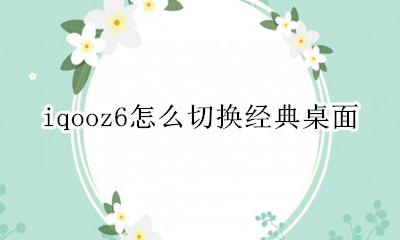 iqooz6怎么切换经典桌面 vivoiQOO6如何切换经典桌面