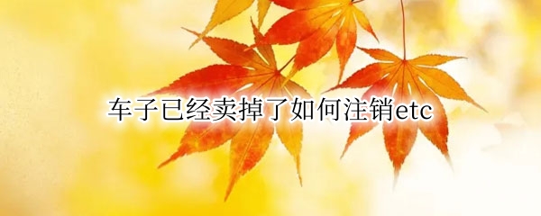 车子已经卖掉了如何注销etc
