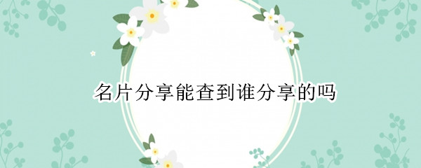 名片分享能查到谁分享的吗