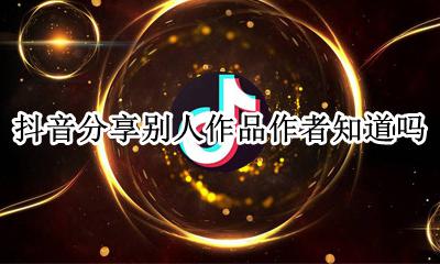 抖音分享别人作品作者知道吗 在抖音分享别人作品作者可以看到吗