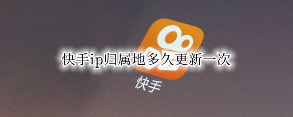 快手ip归属地多久更新一次