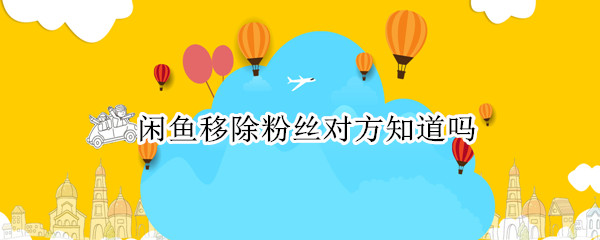 闲鱼移除粉丝对方知道吗