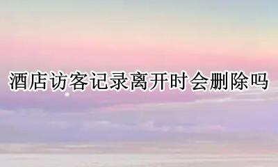 为什么不可以删除访客记录 酒店访客记录离开时会删除吗