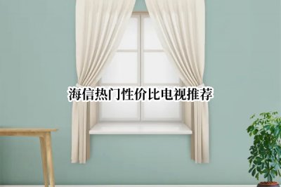 海信热门性价比电视推荐 海信性价比电视机推荐