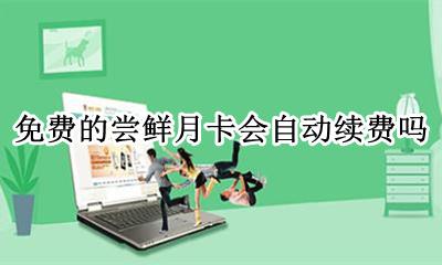 尝鲜月卡会不会自动续费 免费的尝鲜月卡会自动续费吗