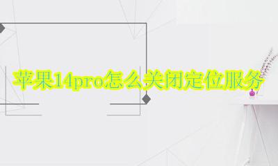 苹果14pro怎么关闭定位服务 苹果14系统定位服务哪些可以关闭