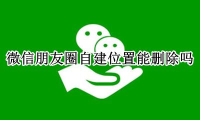 微信朋友圈自定义位置删除 微信朋友圈自建位置能删除吗