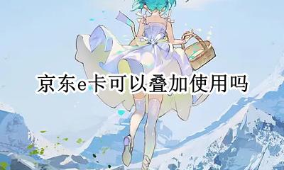 京东e卡可以叠加嘛 京东e卡可以叠加使用吗