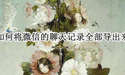 微信怎么把聊天记录全部导出 如何将微信的聊天记录全部导出来