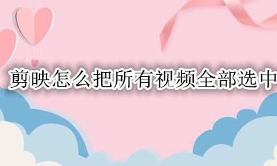 剪映怎么把所有视频全部选中 剪映怎么选择导入的全部视频