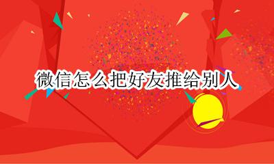微信怎么把好友推给别人 怎么把我的微信好友推给别人