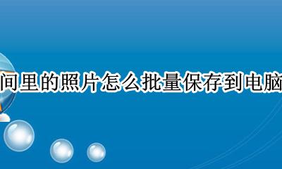 怎么批量把qq空间照片存电脑 qq空间里的照片怎么批量保存到电脑里面
