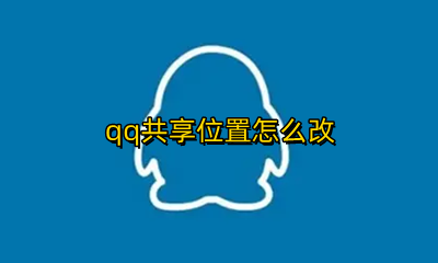 qq共享位置怎么改 QQ共享位置怎么更改