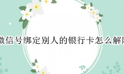 如何解除别人微信绑定的银行卡 微信号绑定别人的银行卡怎么解除