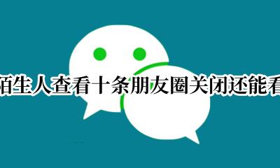 允许陌生人查看十条朋友圈关闭还能看到吗 关闭陌生人查看十条朋友圈关闭还