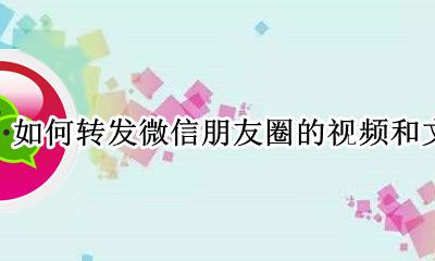 如何转发微信朋友圈的视频和文字 微信怎么转发视频和文字到朋友圈