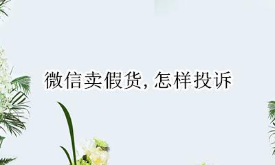 微信卖假货投诉电话 微信卖假货 怎样投诉